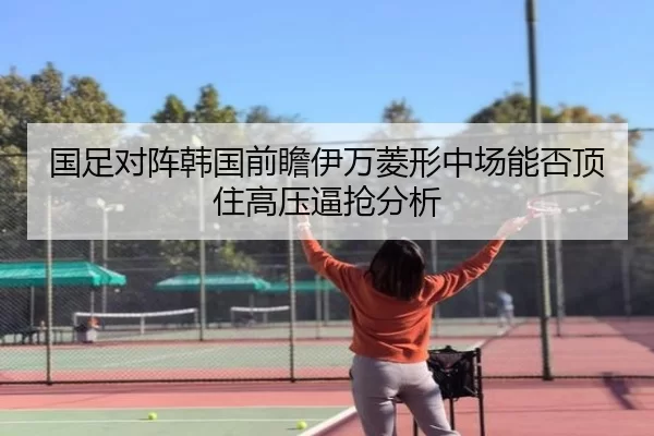 国足对阵韩国前瞻伊万菱形中场能否顶住高压逼抢分析